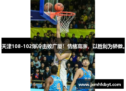 天津108-102爆冷击败广厦！情绪高涨，以胜利为骄傲。